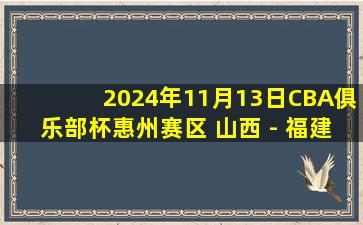 2024年11月13日CBA俱乐部杯惠州赛区 山西 - 福建 全场精华回放